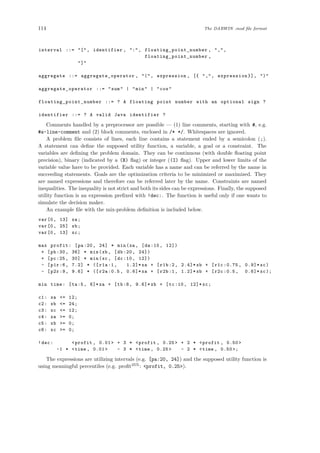 114 The DARWIN .mod ﬁle format
interval ::= "[", identifier , ":", floating_point_number , ",",
floating_point_number ,
"]"
aggregate ::= aggregate_operator , "(", expression , [{ ",", expression }], ")"
aggregate_operator ::= "sum" | "min" | "cos"
floating_point_number ::= ? A floating point number with an optional sign ?
identifier ::= ? A valid Java identifier ?
Comments handled by a preprocessor are possible — (1) line comments, starting with #, e.g.
#a-line-comment and (2) block comments, enclosed in /* */. Whitespaces are ignored.
A problem ﬁle consists of lines, each line contains a statement ended by a semicolon (;).
A statement can deﬁne the supposed utility function, a variable, a goal or a constraint. The
variables are deﬁning the problem domain. They can be continuous (with double ﬂoating point
precision), binary (indicated by a (B) ﬂag) or integer ((I) ﬂag). Upper and lower limits of the
variable value have to be provided. Each variable has a name and can be referred by the name in
succeeding statements. Goals are the optimization criteria to be minimized or maximized. They
are named expressions and therefore can be referred later by the name. Constraints are named
inequalities. The inequality is not strict and both its sides can be expressions. Finally, the supposed
utility function is an expression preﬁxed with !dec:. The function is useful only if one wants to
simulate the decision maker.
An example ﬁle with the mix-problem deﬁnition is included below.
var[0, 13] xa;
var[0, 25] xb;
var[0, 13] xc;
max profit: [pa:20, 24] * min(xa , [da:10, 12])
+ [pb:30, 36] * min(xb , [db:20, 24])
+ [pc:25, 30] * min(xc , [dc:10, 12])
- [p1r:6, 7.2] * ([r1a:1, 1.2]* xa + [r1b:2, 2.4]* xb + [r1c :0.75 , 0.9]* xc)
- [p2r:9, 9.6] * ([r2a :0.5, 0.6]* xa + [r2b:1, 1.2]* xb + [r2c :0.5, 0.6]* xc);
min time: [ta:5, 6]*xa + [tb:8, 9.6]* xb + [tc:10, 12]* xc;
c1: xa <= 12;
c2: xb <= 24;
c3: xc <= 12;
c4: xa >= 0;
c5: xb >= 0;
c6: xc >= 0;
!dec: <profit , 0.01> + 3 * <profit , 0.25> + 2 * <profit , 0.50>
-1 * <time , 0.01> - 3 * <time , 0.25> - 2 * <time , 0.50 >;
The expressions are utilizing intervals (e.g. [pa:20, 24]) and the supposed utility function is
using meaningful percentiles (e.g. proﬁt25%
: <profit, 0.25>).
 