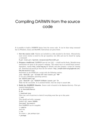 Compiling DARWIN from the source
code
It is possible to build a DARWIN binary from the source code. It can be done using command
line on Windows, Linux and MacOSX. Instructions are given below.
1. Get the source code. Sources are included in a disk attached to the thesis. Alternatively,
most recent version is stored in the git repository (see [24]) and can be cloned by typing
a command:
$ git clone git://github.com/puszczyk/DarwinDS.git
2. Prepare a build tool. DARWIN uses sbt (see [18])— a build tool for Scala. Detailed setup
instructions are given in the project’s webpage. The easiest way is to install Scala (system-
dependent, consult http://scala-lang.org for details) and then prepare a script for running
sbt. Download sbt-launch.jar from the sbt website: http://simple-build-tool.googlecode.com/
ﬁles/sbt-launch-0.7.4.jar
Somewhere in the PATH put a script with the following content:
java -Xmx512M -jar ‘dirname $0‘/sbt-launch.jar "$@"
or (in case of Windows operating system):
set SCRIPT DIR=% dp0
java -Xmx512M -jar "%SCRIPT DIR%sbt-launch.jar" %*
Make the ﬁle executable. It is assumed further, that the script is named sbt.
3. Build the DARWIN binaries. Source code is located in the Darwin directory. First get
required dependencies:
$ cd DarwinDS/Darwin
$ sbt
> download-jars
Then run a set of unit-test to check if everything went ﬁne up to this point:
> test
This should end with a message:
[info] All tests PASSED.
[success] Successful.
Now DARWIN can be compiled:
> compile
And run:
> run
To create a .jar package type:
> package
 