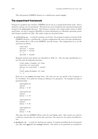 116 Compiling DARWIN from the source code
This will generate DARWIN binaries in a subdirectory named target.
The experiment framework
Instead of a graphical user interface, DARWIN can be run in a console-based batch mode. This is
useful for running a set of experiments. The batch run can be invoked by the experiment framework
located in the Experiment directory. The directory contains a few useful scripts written in Bash
and Python. As such it requirers MacOSX or a Linux distribution or a Windows operating system
with Cygwin installed (see [22]). The utility scripts are described below:
• runTestPlan.py — a script for running a set of tests. As an input it requires a location of the
DARWIN directory, a problem ﬁle, a darwin conﬁguration ﬁle and a test plan speciﬁcation.
The problem ﬁle is a ﬁle in the DARWIN .mod ﬁle format. The conﬁguration is an .ini ﬁle
structured as follows:
[section]
option1 = value1
option2 = value2
(...)
optionN = valueN
Required sections and options are described in Table 4.1. The test plan speciﬁcation is a
text ﬁle with the following structure:
>test_name_1/number -of -runs
[section -to -override]
option -to -override1 = value1
(...)
>test_name_N/number -of -runs
(...)
Each test is run number-of-runs times. For each test one can specify a list of options to
be overridden. It is useful for testing an inﬂuence of a parameter. An example test plan is
presented below.
>delta005 /15
[main]
delta = 0.05
>delta015 /15
[main]
delta = 0.15
>delta020 /15
[main]
delta = 0.20
>delta040 /15
[main]
delta = 0.40
This plan will run DARWIN ﬁfteen times for each delta value. Run reports are saved in
a directory named after the current date and time. Test names are the names of subdirecto-
ries.
• genCharts.sh — a script for charting run reports. It requires installing the R environment
(see [20]) with ggplot2 and reshape libraries. The charts to be generated are included in
 