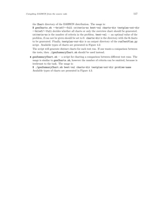 Compiling DARWIN from the source code 117
the Chart directory of the DARWIN distribution. The usage is:
$ genCharts.sh --brief/--full criteria-no best-val charts-dir testplan-out-dir
--brief/--full decides whether all charts or only the overview chart should be generated.
criteria-no is the number of criteria in the problem. best-val — an optimal value of the
problem, if can not be given should be set to 0. charts-dir is the directory with the R charts
to be generated. Finally, testplan-out-dir is an output directory of the runTestPlan.py
script. Available types of charts are presented in Figure 4.2.
The script will generate distinct charts for each test run. If one wants a comparison between
the tests, then ./genSummaryChart.sh should be used instead.
• genSummaryChart.sh — a script for charting a comparison between diﬀerent test runs. The
usage is similar to genCharts.sh, however the number of criteria can be omitted, because is
irrelevant to the task. The usage is:
$ ./genSummaryChart.sh best-val charts-dir testplan-out-dir problem-name
Available types of charts are presented in Figure 4.3.
 