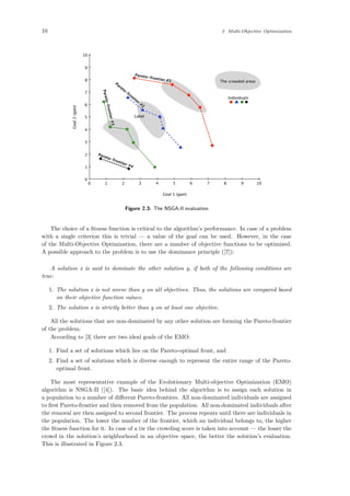10 2 Multi-Objective Optimization
100 1 2 3 4 5 6 7 8 9
10
0
1
2
3
4
5
6
7
8
9
Goal 1 (gain)
Goal2(gain) Pareto-frontier #1
Pareto-frontier
#2
Pareto-frontier#3
Pareto-frontier #4
The crowded areas
Individuals
Label
Figure 2.3: The NSGA-II evaluation
The choice of a ﬁtness function is critical to the algorithm’s performance. In case of a problem
with a single criterion this is trivial — a value of the goal can be used. However, in the case
of the Multi-Objective Optimization, there are a number of objective functions to be optimized.
A possible approach to the problem is to use the dominance principle ([7]):
A solution x is said to dominate the other solution y, if both of the following conditions are
true:
1. The solution x is not worse than y on all objectives. Thus, the solutions are compared based
on their objective function values.
2. The solution x is strictly better than y on at least one objective.
All the solutions that are non-dominated by any other solution are forming the Pareto-frontier
of the problem.
According to [3] there are two ideal goals of the EMO:
1. Find a set of solutions which lies on the Pareto-optimal front, and
2. Find a set of solutions which is diverse enough to represent the entire range of the Pareto-
optimal front.
The most representative example of the Evolutionary Multi-objective Optimization (EMO)
algorithm is NSGA-II ([4]). The basic idea behind the algorithm is to assign each solution in
a population to a number of diﬀerent Pareto-frontiers. All non-dominated individuals are assigned
to ﬁrst Pareto-frontier and then removed from the population. All non-dominated individuals after
the removal are then assigned to second frontier. The process repeats until there are individuals in
the population. The lower the number of the frontier, which an individual belongs to, the higher
the ﬁtness function for it. In case of a tie the crowding score is taken into account — the lesser the
crowd in the solution’s neighborhood in an objective space, the better the solution’s evaluation.
This is illustrated in Figure 2.3.
 