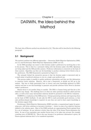 Chapter 3
DARWIN, the Idea behind the
Method
The basic idea of Darwin method was introduced in [14]. This idea will be described in the following
paragraph.
3.1 Background
The method combines two diﬀerent approaches — Interactive Multi-Objective Optimization (IMO,
see 2.1) and Evolutionary Multi-Objective Optimization (EMO, see 2.2).
In the IMO paradigm one wants to elicit decision maker’s preferences by involving him or her
in the process. This is done by a systematic dialog with the decision maker (the DM). Questions
are being asked and the DM provides answers. Preference information is extracted on the basis of
these answers. Algorithm can then use the knowledge to produce solutions better ﬁtted to his or
her preferences. The IMO framework is presented in Figure 2.1.
The rationale behind the interactive process is that the decision maker is interested only in
a small subset of preferred solutions or even in a single most preferred one.
This process makes it possible to gather preference information and then use this information
to construct better solutions. However, this is just a framework, so details are left up to the
analyst. One has to think particularly how to extract and store knowledge gathered on DM’s
answers and how to use this knowledge to generate and provide solutions better ﬁtted to decision
maker’s preferences.
Human factor is yet another thing to consider. The DM is a human being and thus his or her
behavior may change. The challenge here is to ﬁnd out what questions should be asked and how
often, as well as how many intermediate solutions should be presented to the DM for evaluation.
DARWIN is a realisation of the IMO process. It keeps generating solutions and improving them
on the basis of DM’s feedback. It only asks the DM to mark potentially good solutions, so that
only problem-domain knowledge is required; its user does not need to have expert knowledge in
the decision support ﬁeld.
Evolutionary Multi-Objective Optimization (EMO) provides a computational engine for gener-
ating new, still better solutions in successive iterations — better in sense of an objective function
deﬁned in the solution space. Most of the EMO methods are approximating Pareto-optimal front
by a set of solutions. So one solution is better than the other if the former Pareto-dominates the
latter. In case of two equivalent ones another factors have to be taken into account (for example
crowding score of NSGAII [4]). This is the case because if no preference information is given, all
Pareto-optimal solutions have to be considered equivalent.
 