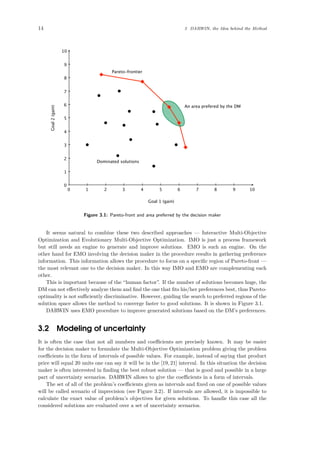 14 3 DARWIN, the Idea behind the Method
100 1 2 3 4 5 6 7 8 9
10
0
1
2
3
4
5
6
7
8
9
Goal 1 (gain)
Goal2(gain)
Pareto-frontier
An area prefered by the DM
Dominated solutions
Figure 3.1: Pareto-front and area preferred by the decision maker
It seems natural to combine these two described approaches — Interactive Multi-Objective
Optimization and Evolutionary Multi-Objective Optimization. IMO is just a process framework
but still needs an engine to generate and improve solutions. EMO is such an engine. On the
other hand for EMO involving the decision maker in the procedure results in gathering preference
information. This information allows the procedure to focus on a speciﬁc region of Pareto-front —
the most relevant one to the decision maker. In this way IMO and EMO are complementing each
other.
This is important because of the “human factor”. If the number of solutions becomes huge, the
DM can not eﬀectively analyze them and ﬁnd the one that ﬁts his/her preferences best, thus Pareto-
optimality is not suﬃciently discriminative. However, guiding the search to preferred regions of the
solution space allows the method to converge faster to good solutions. It is shown in Figure 3.1.
DARWIN uses EMO procedure to improve generated solutions based on the DM’s preferences.
3.2 Modeling of uncertainty
It is often the case that not all numbers and coeﬃcients are precisely known. It may be easier
for the decision maker to formulate the Multi-Objective Optimization problem giving the problem
coeﬃcients in the form of intervals of possible values. For example, instead of saying that product
price will equal 20 units one can say it will be in the [19, 21] interval. In this situation the decision
maker is often interested in ﬁnding the best robust solution — that is good and possible in a large
part of uncertainty scenarios. DARWIN allows to give the coeﬃcients in a form of intervals.
The set of all of the problem’s coeﬃcients given as intervals and ﬁxed on one of possible values
will be called scenario of imprecision (see Figure 3.2). If intervals are allowed, it is impossible to
calculate the exact value of problem’s objectives for given solutions. To handle this case all the
considered solutions are evaluated over a set of uncertainty scenarios.
 
