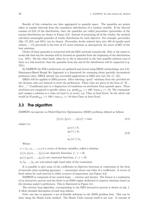 16 3 DARWIN, the Idea behind the Method
Results of this evaluation are then aggregated to quantile space. The quantiles are points
taken at regular intervals from the cumulative distribution of a random variable. If the interval
consists of 0.01 of the distribution, then the quantiles are called percentiles (percentiles of the
normal distribution are shown in Figure 3.3). Instead of presenting all of the results, the method
calculates meaningful quantiles of results distribution for each objective. For example, percentiles
(like 1%, 25% and 50%) can be chosen. Percentiles divide ordered data into 100 of equally-sized
subsets — 1% percentile is the best of 1% worst solutions or alternatively the worst of 99% of the
best solutions.
Choice of these quantiles is connected with the DM’s attitude towards risk. If he or she wants to
avoid risk then his/her decision will be focused on quantiles from the beginning of the distribution
(e.g. 10%). On the other hand, when he or she is interested in the best possible solution even if
there is a risk involved, then the quantiles from the end of the distribution will be inspected (e.g.
75%).
In DARWIN the DM’s preferences are gathered and stored using DRSA methodology (see 2.3).
Dominance-Based Rough Set Approach is a framework for reasoning about partially inconsistent
preference data. DRSA already has successful applications in IMO area (see [10, 11, 12]).
DRSA will be applied in IMO process. After selecting “good” solutions from the provided set
the decision rules are induced to store the preferences. These rules are given in the form of “If ...
then ...”. Conditional part is a disjunction of conditions on attributes from quantile space. These
attributes are compared to speciﬁc values, e.g. proﬁt25% >= 100 ∧ time1% <= 10. The consequent
part assigns a solution to a class (at least or at most), e.g. Class at least Good. So the whole rule
would be If proﬁt25% >= 100 ∧ time1% <= 10 then Class at least Good.
3.3 The algorithm
DARWIN can operate on Multi-Objective Optimization (MOO) problems deﬁned as follows:
[f1(x), f2(x), . . . , fk(x)] → max (3.1)
subject to:
g1(x) ≥ b1
g2(x) ≥ b2
. . .
gm(x) ≥ bm
(3.2)
Where:
x = [x1, x2, . . . , xn] is a vector of decision variables, called a solution;
f1(x), f2(x), . . . , fk(x) are objective functions, f : x → R;
g1(x), g2(x), . . . , gm(x) are constraint functions, f : x → R;
b1, b2, . . . , bm are real-valued right hand sides of the constraints.
It is possible to give some of the coeﬃcients in objective functions or constraints in the form
of intervals (thus modeling ignorance — uncertainty about real value of a coeﬃcient). A vector of
ﬁxed values for each interval is called scenario of imprecision (see Figure 3.2).
DARWIN is composed of two nested loops — exterior and interior. The former is a realisation
of an interactive process and the latter is an EMO engine dedicated to improve solutions based on
the decision maker’s preferences. This is illustrated in Figure 3.4.
The exterior loop algorithm, corresponding to the IMO interactive process is shown on alg. 1.
A More detailed description of each step follows.
First, one has to generate a set of feasible solutions to the MOO problem ﬁrst. This can be
done using the Monte Carlo method. The Monte Carlo concept itself is not new. A concept of
 