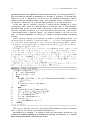 18 3 DARWIN, the Idea behind the Method
statistical sampling became popular after digital computing machines had been invented (see [25]).
This method can be described as random sampling a domain of a problem. In the most basic
variant one can just pick a solution at random and check if it is feasible. Unfortunately, it will be
impossible unless the non-feasible space is only a small part of the domain. Additional hints for
the generator, for example in the form of analyst’s suggestions, can be taken into account.
At this stage goals and constraints are allowed to contain intervals corresponding to the un-
certainty of a model. Thus a set of scenarios needs to be generated. Each of these scenarios is
a realisation of the problem with ﬁxed values of the intervals. It is worth noting that if the problem
constraints are given in an uncertain form — that is containing coeﬃcients in the form of intervals
— it could be impossible to determine whether a given solution is possible. If that is the case, then
lines 1 and 2 should be swapped and feasibility of a solution set should be checked on generated
scenarios.
In lines 4 to 6 each solution if evaluated over each scenario. Results of this evaluation phase
are then gathered and presented to the decision maker in 7. The DM is a human being though,
so in order to get valuable feedback one need to show the data in aggregated form. The au-
thors proposed a meaningful quantiles to be presented. For example f1%
1 (x), f25%
1 (x), f50%
1 (x),
. . . , f1%
k (x), f25%
k (x), f50%
k (x) for all x ∈ X.
If the DM ﬁnds solution in the set of presented ones satisfactorily, then the problem is solved
and algorithm ends here. If not, however, he or she is asked to indicated the “good” solutions
in the set (line 11). On the basis of this distinction, the method generates a set of decision rules
(line 13). These rules are then passed to the interior loop (line 14) where — by using the EMO
paradigm (see 2.2) — DARWIN performs search of the solution space. The search is driven towards
a speciﬁc region on the basis of the rules. Finally new solutions, better ﬁtted to DM’s expectations
are generated and the process starts over again.
Algorithm 2 shows the interior loop of DARWIN method. This loop is an EMO procedure
guided by the decision rules induced in exterior loop on DM’s selections.
Algorithm 2 DARWIN’s interior loop
1: procedure EmoProcedure(rules)
2: X ← GenerateSolutions
3: S ← GenerateScenarios
4: loop
5: for all x ∈ X, s ∈ S do this loop calculates meaningful quantiles for each solution
6: Evaluate(x, s)
7: end for
8: if termination conditions fulﬁlled then
9: return X
10: end if
11: pScore ← CalculatePrimaryScore(X)
12: sScore ← CalculateSecondaryScore(X)
13: X ← RankSolutions(X, pScore, sScore)
14: P ← SelectParents(X )
15: O ← RecombineOffspring(P)
16: O ← Mutate(O)
17: X ← MergePopulations(X , O )
18: end loop
19: end procedure
The procedure starts by generating a new set of feasible solutions and possible scenarios in
lines 2, 3. Then in line 4 actual evolutionary optimization starts.
Each solution is an individual. The solution set constitutes a population. Iterations of a loop
deﬁned in line 4 mark generations of the population. Termination condition could be for example
a ﬁxed number of iterations or a ﬁxed amount of time.
 