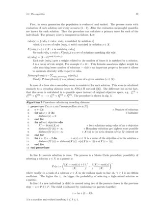 3.3 The algorithm 19
First, in every generation the population is evaluated and ranked. The process starts with
evaluation of each solution over every scenario (5 – 7). After the evaluation meaningful quantiles
are known for each solution. Then the procedure can calculate a primary score for each of the
individuals. The primary score is computed as follows. Let:
rules(x) = {ruleh ∈ rules : ruleh is matched by solution x}
rules(x) is a set of rules (ruleh ∈ rules) matched by solution x ∈ X.
X(ruleh) = {x ∈ X : x is matching ruleh}
For each ruleh ∈ rules : X(ruleh) is a set of solutions matching this rule.
w(ruleh) = (1 − δ)card(X(ruleh))
Each rule (ruleh) gets a weight related to the number of times it is matched by a solution.
δ is a decay of rule weight. For example δ = 0.1. This formula associates higher weight for
rules matching lesser number of solutions — this is an important property because it allows
to maintain diversity with respect to rules.
PrimaryScore(x) = ruleh∈rules(x) w(ruleh)
Finally PrimaryScore(x) is a primary score of a given solution (x ∈ X).
In case of a draw also a secondary score is considered for each solution. This score is calculated
similarly to a crowding distance score in NSGA-II method ([4]). The diﬀerence lies in the fact,
that this score is calculated in a quantile space instead of original objective space, e.g. f1%
1 ×
f25%
1 × f50%
1 × · · · × f1%
k × f25%
k × f50%
k . The procedure is shown in alg. 3.
Algorithm 3 Procedure calculating crowding distance
1: procedure CalculateCrowdingDistance(X)
2: n ← |X| Number of solutions
3: for all x ∈ X do Initialize
4: distance(x) = 0
5: end for
6: for all o ∈ objectives do
7: X ← Sort(X, o) Sort solutions using value of an o objective
8: distance(X‘(1)) ← ∞ Boundary solutions get highest score possible
9: distance(X‘(n)) ← ∞ X‘(n) is the n-th element of the X‘ ordered set
10: end for
11: for i ← 2, n − 2 do o(x), x ∈ X is a value of the objective o in the solution s
12: distance(X‘(i)) ← distance(X‘(i)) +[o(X‘(i − 1)) + o(X‘(i − 1))]
13: end for
14: end procedure
In line 14 parents selection is done. The process is a Monte Carlo procedure; possibility of
selecting a solution x ∈ X as a parent is:
Pr(x) =
|X| − rank(x) + 1
|X|
γ
−
|X| − rank(x)
|X|
γ
where rank(x) is a rank of a solution x ∈ X in the ranking made in line 13. γ ≥ 1 is an elitism
coeﬃcient. The higher the γ, the bigger the probability of selecting a high-ranked solution as
a parent.
In line 15 a new individual (a child) is created using two of the parents chosen in the previous
step — a ∈ P, b ∈ P. The child is obtained by combining the parents together:
z = λa + (1 − λ)b
λ is a random real-valued number; 0 ≤ λ ≤ 1.
 