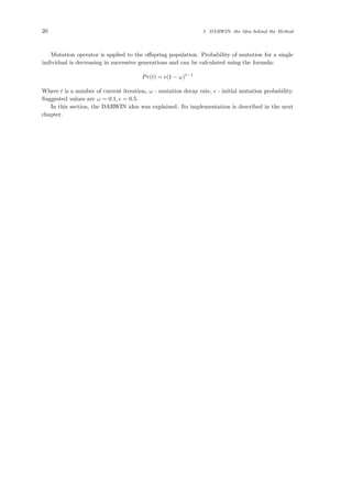 20 3 DARWIN, the Idea behind the Method
Mutation operator is applied to the oﬀspring population. Probability of mutation for a single
individual is decreasing in successive generations and can be calculated using the formula:
Pr(t) = (1 − ω)t−1
Where t is a number of current iteration, ω - mutation decay rate, - initial mutation probability.
Suggested values are ω = 0.1, = 0.5.
In this section, the DARWIN idea was explained. Its implementation is described in the next
chapter.
 