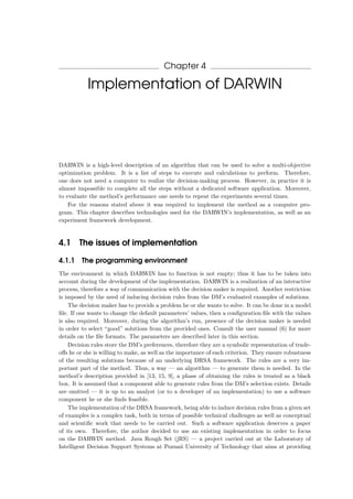Chapter 4
Implementation of DARWIN
DARWIN is a high-level description of an algorithm that can be used to solve a multi-objective
optimization problem. It is a list of steps to execute and calculations to perform. Therefore,
one does not need a computer to realize the decision-making process. However, in practice it is
almost impossible to complete all the steps without a dedicated software application. Moreover,
to evaluate the method’s performance one needs to repeat the experiments several times.
For the reasons stated above it was required to implement the method as a computer pro-
gram. This chapter describes technologies used for the DARWIN’s implementation, as well as an
experiment framework development.
4.1 The issues of implementation
4.1.1 The programming environment
The environment in which DARWIN has to function is not empty; thus it has to be taken into
account during the development of the implementation. DARWIN is a realization of an interactive
process, therefore a way of communication with the decision maker is required. Another restriction
is imposed by the need of inducing decision rules from the DM’s evaluated examples of solutions.
The decision maker has to provide a problem he or she wants to solve. It can be done in a model
ﬁle. If one wants to change the default parameters’ values, then a conﬁguration ﬁle with the values
is also required. Moreover, during the algorithm’s run, presence of the decision maker is needed
in order to select “good” solutions from the provided ones. Consult the user manual (6) for more
details on the ﬁle formats. The parameters are described later in this section.
Decision rules store the DM’s preferences, therefore they are a symbolic representation of trade-
oﬀs he or she is willing to make, as well as the importance of each criterion. They ensure robustness
of the resulting solutions because of an underlying DRSA framework. The rules are a very im-
portant part of the method. Thus, a way — an algorithm — to generate them is needed. In the
method’s description provided in [13, 15, 9], a phase of obtaining the rules is treated as a black
box. It is assumed that a component able to generate rules from the DM’s selection exists. Details
are omitted — it is up to an analyst (or to a developer of an implementation) to use a software
component he or she ﬁnds feasible.
The implementation of the DRSA framework, being able to induce decision rules from a given set
of examples is a complex task, both in terms of possible technical challenges as well as conceptual
and scientiﬁc work that needs to be carried out. Such a software application deserves a paper
of its own. Therefore, the author decided to use an existing implementation in order to focus
on the DARWIN method. Java Rough Set (jRS) — a project carried out at the Laboratory of
Intelligent Decision Support Systems at Pozna´n University of Technology that aims at providing
 