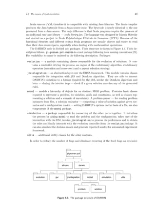 4.1 The issues of implementation 23
Scala runs on JVM, therefore it is compatible with existing Java libraries. The Scala compiler
produces the Java bytecode from a Scala source code. The bytecode is nearly identical to the one
generated from a Java source. The only diﬀerence is that Scala programs require the presence of
an additional run-time library — scala-library.jar. The language was designed by Martin Odersky
and started as a project in ´Ecole Polytechnique F´ed´erale de Lausanne (EPFL). Because of the
functional elements and diﬀerent syntax Scala programs are usually shorter and easier to read
than their Java counterparts, especially when dealing with mathematical operations.
The DARWIN code is divided into packages. Their structure is shown in Figure 4.1. Their de-
scription follows. pl.poznan.put.darwin is a root package following Java naming conventions [21].
For readability its name is omitted in the following description. Packages:
evolution — a module containing classes responsible for the evolution of solutions. It con-
tains a controller driving the process, an engine of the evolutionary algorithm, evolutionary
operators (mutation and cross-over) and a parent selection strategy.
jrsintegration — an abstraction layer over the DRSA framework. This module contains classes
responsible for integration with jRS and DomLem algorithm. They are able to convert
DARWIN’s solutions to a format required by the jRS, invoke the DomLem algorithm and
later — during the interior loop — check if a given solution matches any of the generated
rules.
model — models a hierarchy of objects for an abstract MOO problem. Contains basic classes
required to represent a problem, its variables, goals and constraints, as well as classes rep-
resenting a solution and a scenario of uncertainty. A problem parser — for reading problem
instances from ﬁles, a solution evaluator — computing a value of solution against given sce-
narios and a conﬁguration reader — setting DARWIN’s options on the basis of a ﬁle, are also
components of the model package.
simulation — a package responsible for connecting all the other parts together. It initializes
the process by asking model to read the problem and the conﬁguration; takes care of the
interaction with the DM, invokes jrsintegration to process the preferences and to obtain
the rules and ﬁnally interacts with the evolution controller from the evolution package. It
can also simulate the decision maker and generate reports if needed for automated experiment
framework.
utils — additional utility classes for the other modules.
In order to reduce the number of bugs and eliminate recurring of the ﬁxed bugs an extensive
allrules darwin
evolution gui jrsintegration model
problem solution
simulation utils
pl.poznan.put
Figure 4.1: The package structure of DARWIN
 