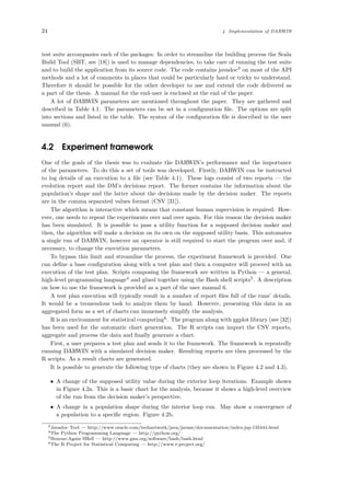 24 4 Implementation of DARWIN
test suite accompanies each of the packages. In order to streamline the building process the Scala
Build Tool (SBT, see [18]) is used to manage dependencies, to take care of running the test suite
and to build the application from its source code. The code contains javadoc3
on most of the API
methods and a lot of comments in places that could be particularly hard or tricky to understand.
Therefore it should be possible for the other developer to use and extend the code delivered as
a part of the thesis. A manual for the end-user is enclosed at the end of the paper.
A lot of DARWIN parameters are mentioned throughout the paper. They are gathered and
described in Table 4.1. The parameters can be set in a conﬁguration ﬁle. The options are split
into sections and listed in the table. The syntax of the conﬁguration ﬁle is described in the user
manual (6).
4.2 Experiment framework
One of the goals of the thesis was to evaluate the DARWIN’s performance and the importance
of the parameters. To do this a set of tools was developed. Firstly, DARWIN can be instructed
to log details of an execution to a ﬁle (see Table 4.1). These logs consist of two reports — the
evolution report and the DM’s decisions report. The former contains the information about the
population’s shape and the latter about the decisions made by the decision maker. The reports
are in the comma separated values format (CSV [31]).
The algorithm is interactive which means that constant human supervision is required. How-
ever, one needs to repeat the experiments over and over again. For this reason the decision maker
has been simulated. It is possible to pass a utility function for a supposed decision maker and
then, the algorithm will make a decision on its own on the supposed utility basis. This automates
a single run of DARWIN, however an operator is still required to start the program over and, if
necessary, to change the execution parameters.
To bypass this limit and streamline the process, the experiment framework is provided. One
can deﬁne a base conﬁguration along with a test plan and then a computer will proceed with an
execution of the test plan. Scripts composing the framework are written in Python — a general,
high-level programming language4
and glued together using the Bash shell scripts5
. A description
on how to use the framework is provided as a part of the user manual 6.
A test plan execution will typically result in a number of report ﬁles full of the runs’ details.
It would be a tremendous task to analyze them by hand. However, presenting this data in an
aggregated form as a set of charts can immensely simplify the analysis.
R is an environment for statistical computing6
. The program along with ggplot library (see [32])
has been used for the automatic chart generation. The R scripts can import the CSV reports,
aggregate and process the data and ﬁnally generate a chart.
First, a user prepares a test plan and sends it to the framework. The framework is repeatedly
running DARWIN with a simulated decision maker. Resulting reports are then processed by the
R scripts. As a result charts are generated.
It is possible to generate the following type of charts (they are shown in Figure 4.2 and 4.3).
• A change of the supposed utility value during the exterior loop iterations. Example shown
in Figure 4.2a. This is a basic chart for the analysis, because it shows a high-level overview
of the run from the decision maker’s perspective.
• A change in a population shape during the interior loop run. May show a convergence of
a population to a speciﬁc region. Figure 4.2b.
3Javadoc Tool — http://www.oracle.com/technetwork/java/javase/documentation/index-jsp-135444.html
4The Python Programming Language — http://python.org/
5Bourne-Again SHell — http://www.gnu.org/software/bash/bash.html
6The R Project for Statistical Computing — http://www.r-project.org/
 