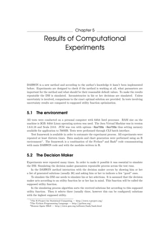 Chapter 5
Results of Computational
Experiments
DARWIN is a new method and according to the author’s knowledge it hasn’t been implemented
before. Experiments are designed to check if the method is working at all, what parameters are
important for the method and what should be their reasonable default values. To make the results
repeatable the DM is simulated. Inconsistencies in his or her decisions are simulated. Unless
uncertainty is involved, comparisons to the exact optimal solution are provided. In tests involving
uncertainty results are compared to supposed utility function optimization.
5.1 The environment
All tests were conducted on a personal computer with 64bit Intel processor. RAM size on the
machine is 3GB. 64bit Linux operating system was used. The Java Virtual Machine was in version
1.6.0 18 and Scala 2.8.0. JVM was run with options -Xms768m -Xmx768m thus setting memory
available for application to 768MB. Tests were performed through CLI batch interface.
Test framework is available in order to automate the experiment process. All experiments were
repeated at least thirteen times. Data analysis and chart generation were performed using an R
environment1
. The framework is a combination of the Python2
and Bash3
code communicating
with main DARWIN code and with the modules written in R.
5.2 The Decision Maker
Experiments were repeated many times. In order to make it possible it was essential to simulate
the DM. Simulating the decision maker guarantees repeatable process across the test runs.
In the DARWIN method interaction with the decision maker occurs by showing him or her
a list of generated solutions (usually 30) and asking him or her to indicate a few “good” ones.
To simulate the DM one needs to simulate his or her selections. It is assumed that the decision
maker acts according to an utility function he or her has in mind. This function will be called the
supposed utility function.
In the simulating process algorithm sorts the received solutions list according to this supposed
utility function. Then it selects three (usually three, however this can be conﬁgured) solutions
with the highest supposed utility.
1The R Project for Statistical Computing — http://www.r-project.org/
2The Python Programming Language — http://python.org/
3Bourne-Again SHell — http://www.gnu.org/software/bash/bash.html
 