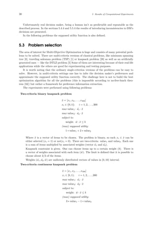30 5 Results of Computational Experiments
Unfortunately real decision maker, being a human isn’t as predictable and repeatable as the
described process. In the sections 5.4.4 and 5.5.4 the results of introducing inconsistencies to DM’s
decisions are presented.
In the following problems the supposed utility function is also deﬁned.
5.3 Problem selection
The area of interest for Multi-Objective Optimization is huge and consists of many potential prob-
lems to be solved. There are multi-criteria versions of classical problems, like minimum spanning
tree [8], traveling salesman problem (TSP) [1] or knapsack problem [28] as well as an artiﬁcially
generated ones — like the DTLZ problem [5] Some of them are interesting because of their real-life
applications while the others are good for experimenting and testing purposes.
It is worth noting that the ordinary single-criterion versions of the problems can be easy to
solve. However, in multi-criteria settings one has to infer the decision maker’s preferences and
approximate the supposed utility function correctly. The challenge here is not to build the best
optimization algorithm for all the problems (this is impossible according to no-free-lunch theo-
rem [34]) but rather a framework for preference information extraction.
The experiments were performed using following problems:
Two-criteria binary knapsack problem
¯x = [x1, x2, . . . , x300]
xi ∈ {0, 1}; i = 1, 2, . . . , 300
max value1: ¯a1 · ¯x
max value2: ¯a2 · ¯x
subject to:
weight: ¯w · ¯x ≤ b
(max) supposed utility:
1 ∗ value1 + 2 ∗ value2
Where ¯x is a vector of items to be chosen. The problem is binary, so each xi ∈ ¯x can be
either selected (xi = 1) or not(xi = 0). There are two-criteria: value1 and value2. Each one
is a sum of items multiplied by associated weights (vector ¯a1 and ¯a2).
Knapsack constraint is given. One can choose items up to a certain weight (b). There is
a vector of weights associated with each item ( ¯w). The limit is deﬁned that it is possible to
choose about 2/3 of the items.
Weights ( ¯a1, ¯a2, ¯w) are uniformly distributed vectors of values in [0, 10) interval.
Two-criteria continuous knapsack problem
¯x = [x1, x2, . . . , x300]
xi ∈ [0, 1); i = 1, 2, . . . , 300
max value1: ¯a1 · ¯x
max value2: ¯a2 · ¯x
subject to:
weight: ¯w · ¯x ≤ b
(max) supposed utility:
3 ∗ value1 − 1 ∗ value2
 