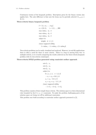 5.3 Problem selection 31
Continuous version of the knapsack problem. Description given for the binary version also
applies here. The only diﬀerence is that now the items can be partially selected (∀xi∈¯xxi ∈
[0, 1)).
Three-criteria binary knapsack problem
¯x = [x1, x2, . . . , x300]
xi ∈ {0, 1}; i = 1, 2, . . . , 300
max value1: ¯a1 · ¯x
max value2: ¯a2 · ¯x
max value3: ¯a3 · ¯x
subject to:
weight: ¯w · ¯x ≤ b
(max) supposed utility:
1 ∗ value1 − 1 ∗ value2 + 2 ∗ value22
Two-criteria problems can be easily visualized and analyzed. However, in real-life applications
there is often a need for three or more criteria. There is a leap in moving from two- to
multiple-criteria, so it is worth comparing the results achieved on the three-criteria knapsack
problem with its two-criteria counterpart.
Three-criteria DTLZ problem generated using constraint surface approach
min f1: x1
min f2: x2
min f3: x3
subject to:
0 ≤ xi ≤ 1, i = 1, 2, 3
− x1 + x2 + 0.6 ≥ 0
x1 + x3 − 0.5 ≥ 0
x1 + x2 + x3 − 1.1 ≥ 0
(max) supposed utility:
− 1 ∗ f1 − 2 ∗ f2 − 1 ∗ f3
This problem consists of three simple linear criteria. The solution space is a three-dimensional
cube bounded by the 0 ≤ xi ≤ 1 constraint. To make the problem challenging parts of the
solution space are being cut oﬀ by additional constraints.
This problem was build according to constraint surface approach presented in [5].
 
