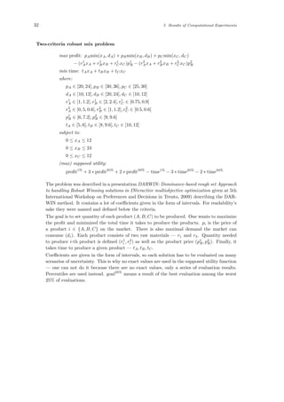 32 5 Results of Computational Experiments
Two-criteria robust mix problem
max proﬁt: pAmin(xA, dA) + pBmin(xB, dB) + pCmin(xC, dC)
− (r1
AxA + r1
BxB + r1
CxC)p1
R − (r2
AxA + r2
BxB + r2
CxC)p2
R
min time: tAxA + tBxB + tCxC
where:
pA ∈ [20, 24], pB ∈ [30, 36], pC ∈ [25, 30]
dA ∈ [10, 12], dB ∈ [20, 24], dC ∈ [10, 12]
r1
A ∈ [1, 1.2], r1
B ∈ [2, 2.4], r1
C ∈ [0.75, 0.9]
r2
A ∈ [0, 5, 0.6], r2
B ∈ [1, 1.2], r2
C ∈ [0.5, 0.6]
p1
R ∈ [6, 7.2], p2
R ∈ [9, 9.6]
tA ∈ [5, 6], tB ∈ [8, 9.6], tC ∈ [10, 12]
subject to:
0 ≤ xA ≤ 12
0 ≤ xB ≤ 24
0 ≤ xC ≤ 12
(max) supposed utility:
proﬁt1%
+ 3 ∗ proﬁt25%
+ 2 ∗ proﬁt50%
− time1%
− 3 ∗ time25%
− 2 ∗ time50%
The problem was described in a presentation DARWIN: Dominance-based rough set Approach
to handling Robust Winning solutions in INteractive multiobjective optimization given at 5th
International Workshop on Preferences and Decisions in Trento, 2009) describing the DAR-
WIN method. It contains a lot of coeﬃcients given in the form of intervals. For readability’s
sake they were named and deﬁned below the criteria.
The goal is to set quantity of each product (A, B, C) to be produced. One wants to maximize
the proﬁt and minimized the total time it takes to produce the products. pi is the price of
a product i ∈ {A, B, C} on the market. There is also maximal demand the market can
consume (di). Each product consists of two raw materials — r1 and r2. Quantity needed
to produce i-th product is deﬁned (r1
i , r2
i ) as well as the product price (p1
R, p2
R). Finally, it
takes time to produce a given product — tA, tB, tC.
Coeﬃcients are given in the form of intervals, so each solution has to be evaluated on many
scenarios of uncertainty. This is why no exact values are used in the supposed utility function
— one can not do it because there are no exact values, only a series of evaluation results.
Percentiles are used instead. goal25%
means a result of the best evaluation among the worst
25% of evaluations.
 