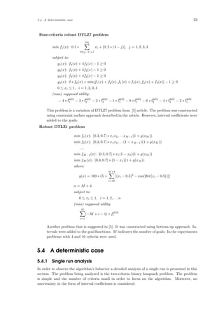 5.4 A deterministic case 33
Four-criteria robust DTLZ7 problem
min fj(x): 0.1 ∗
10j
10(j−1)+1
xi + [0, 2 ∗ (4 − j)], j = 1, 2, 3, 4
subject to:
g1(x): f4(x) + 4f1(x) − 1 ≥ 0
g2(x): f4(x) + 4f2(x) − 1 ≥ 0
g3(x): f4(x) + 4f3(x) − 1 ≥ 0
g3(x): 2 ∗ f4(x) + min[f1(x) + f2(x), f1(x) + f3(x), f2(x) + f3(x)] − 1 ≥ 0
0 ≤ xi ≤ 1, i = 1, 2, 3, 4
(max) supposed utility:
− 4 ∗ f60%
1 − 3 ∗ f60%
2 − 2 ∗ f60%
3 − 1 ∗ f60%
1 − 8 ∗ f30%
1 − 6 ∗ f30%
2 − 4 ∗ f30%
3 − 2 ∗ f30%
1
This problem is a variation of DTLZ7 problem from [5] article. The problem was constructed
using constraint surface approach described in the article. However, interval coeﬃcients were
added to the goals.
Robust DTLZ1 problem
min f1(x): [0.3, 0.7] ∗ x1x2 . . . xM−1(1 + g(xM ))
min f2(x): [0.3, 0.7] ∗ x1x2 . . . (1 − xM−1)(1 + g(xM ))
. . .
min fM−1(x): [0.3, 0.7] ∗ x1(1 − x2)(1 + g(xM ))
min fM (x): [0.3, 0.7] ∗ (1 − x1)(1 + g(xM ))
where:
g(x) = 100 ∗ (5 +
M+4
i=M
[(xi − 0.5)2
− cos(20π(xi − 0.5))])
n = M + 4
subject to:
0 ≤ xi ≤ 1, i = 1, 2, . . . n
(max) supposed utility:
M
i=1
(−M + i − 1) ∗ f25%
i
Another problem that is suggested in [5]. It was constructed using bottom-up approach. In-
tervals were added to the goal functions. M indicates the number of goals. In the experiments
problems with 4 and 10 criteria were used.
5.4 A deterministic case
5.4.1 Single run analysis
In order to observe the algorithm’s behavior a detailed analysis of a single run is presented in this
section. The problem being analyzed is the two-criteria binary knapsack problem. The problem
is simple and the number of criteria small in order to focus on the algorithm. Moreover, no
uncertainty in the form of interval coeﬃcients is considered.
 