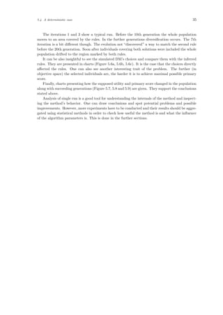 5.4 A deterministic case 35
The iterations 1 and 3 show a typical run. Before the 10th generation the whole population
moves to an area covered by the rules. In the further generations diversiﬁcation occurs. The 7th
iteration is a bit diﬀerent though. The evolution not “discovered” a way to match the second rule
before the 20th generation. Soon after individuals covering both solutions were included the whole
population drifted to the region marked by both rules.
It can be also insightful to see the simulated DM’s choices and compare them with the inferred
rules. They are presented in charts (Figure 5.6a, 5.6b, 5.6c). It is the case that the choices directly
aﬀected the rules. One can also see another interesting trait of the problem. The further (in
objective space) the selected individuals are, the harder it is to achieve maximal possible primary
score.
Finally, charts presenting how the supposed utility and primary score changed in the population
along with succeeding generations (Figure 5.7, 5.8 and 5.9) are given. They support the conclusions
stated above.
Analysis of single run is a good tool for understanding the internals of the method and inspect-
ing the method’s behavior. One can draw conclusions and spot potential problems and possible
improvements. However, more experiments have to be conducted and their results should be aggre-
gated using statistical methods in order to check how useful the method is and what the inﬂuence
of the algorithm parameters is. This is done in the further sections.
 