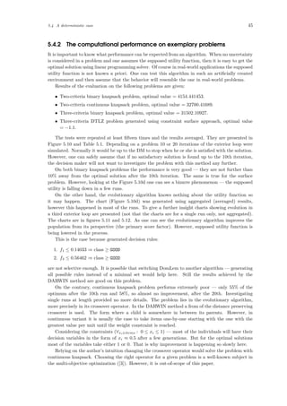 5.4 A deterministic case 45
5.4.2 The computational performance on exemplary problems
It is important to know what performance can be expected from an algorithm. When no uncertainty
is considered in a problem and one assumes the supposed utility function, then it is easy to get the
optimal solution using linear programming solver. Of course in real-world applications the supposed
utility function is not known a priori. One can test this algorithm in such an artiﬁcially created
environment and then assume that the behavior will resemble the one in real-world problems.
Results of the evaluation on the following problems are given:
• Two-criteria binary knapsack problem, optimal value = 4154.441453.
• Two-criteria continuous knapsack problem, optimal value = 32700.41689.
• Three-criteria binary knapsack problem, optimal value = 31502.10927.
• Three-criteria DTLZ problem generated using constraint surface approach, optimal value
= −1.1.
The tests were repeated at least ﬁfteen times and the results averaged. They are presented in
Figure 5.10 and Table 5.1. Depending on a problem 10 or 20 iterations of the exterior loop were
simulated. Normally it would be up to the DM to stop when he or she is satisﬁed with the solution.
However, one can safely assume that if no satisfactory solution is found up to the 10th iteration,
the decision maker will not want to investigate the problem with this method any further.
On both binary knapsack problems the performance is very good — they are not further than
10% away from the optimal solution after the 10th iteration. The same is true for the surface
problem. However, looking at the Figure 5.10d one can see a bizarre phenomenon — the supposed
utility is falling down in a few runs.
On the other hand, the evolutionary algorithm knows nothing about the utility function so
it may happen. The chart (Figure 5.10d) was generated using aggregated (averaged) results,
however this happened in most of the runs. To give a further insight charts showing evolution in
a third exterior loop are presented (not that the charts are for a single run only, not aggregated).
The charts are in ﬁgures 5.11 and 5.12. As one can see the evolutionary algorithm improves the
population from its perspective (the primary score factor). However, supposed utility function is
being lowered in the process.
This is the case because generated decision rules:
1. f1 ≤ 0.14033 ⇒ class ≥ GOOD
2. f3 ≤ 0.56462 ⇒ class ≥ GOOD
are not selective enough. It is possible that switching DomLem to another algorithm — generating
all possible rules instead of a minimal set would help here. Still the results achieved by the
DARWIN method are good on this problem.
On the contrary, continuous knapsack problem performs extremely poor — only 55% of the
optimum after the 10th run and 58%, so almost no improvement, after the 20th. Investigating
single runs at length provided no more details. The problem lies in the evolutionary algorithm,
more precisely in its crossover operator. In the DARWIN method a from of the distance preserving
crossover is used. The form where a child is somewhere in between its parents. However, in
continuous variant it is usually the case to take items one-by-one starting with the one with the
greatest value per unit until the weight constraint is reached.
Considering the constraints (∀xi∈items : 0 ≤ xi ≤ 1) — most of the individuals will have their
decision variables in the form of xi ≈ 0.5 after a few generations. But for the optimal solutions
most of the variables take either 1 or 0. That is why improvement is happening so slowly here.
Relying on the author’s intuition changing the crossover operator would solve the problem with
continuous knapsack. Choosing the right operator for a given problem is a well-known subject in
the multi-objective optimization ([3]). However, it is out-of-scope of this paper.
 