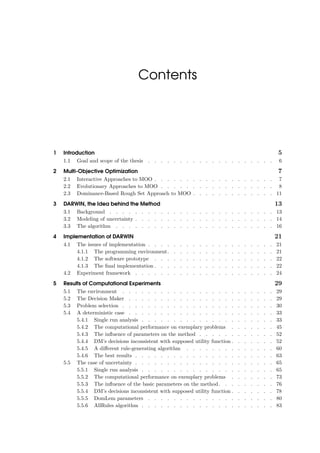 Contents
1 Introduction 5
1.1 Goal and scope of the thesis . . . . . . . . . . . . . . . . . . . . 6
2 Multi-Objective Optimization 7
2.1 Interactive Approaches to MOO . . . . . . . . . . . . . . . . . . . 7
2.2 Evolutionary Approaches to MOO . . . . . . . . . . . . . . . . . . 8
2.3 Dominance-Based Rough Set Approach to MOO . . . . . . . . . . . . . 11
3 DARWIN, the Idea behind the Method 13
3.1 Background . . . . . . . . . . . . . . . . . . . . . . . . . . 13
3.2 Modeling of uncertainty . . . . . . . . . . . . . . . . . . . . . . 14
3.3 The algorithm . . . . . . . . . . . . . . . . . . . . . . . . . 16
4 Implementation of DARWIN 21
4.1 The issues of implementation . . . . . . . . . . . . . . . . . . . . 21
4.1.1 The programming environment. . . . . . . . . . . . . . . . . 21
4.1.2 The software prototype . . . . . . . . . . . . . . . . . . . 22
4.1.3 The ﬁnal implementation . . . . . . . . . . . . . . . . . . . 22
4.2 Experiment framework . . . . . . . . . . . . . . . . . . . . . . 24
5 Results of Computational Experiments 29
5.1 The environment . . . . . . . . . . . . . . . . . . . . . . . . 29
5.2 The Decision Maker . . . . . . . . . . . . . . . . . . . . . . . 29
5.3 Problem selection . . . . . . . . . . . . . . . . . . . . . . . . 30
5.4 A deterministic case . . . . . . . . . . . . . . . . . . . . . . . 33
5.4.1 Single run analysis . . . . . . . . . . . . . . . . . . . . . 33
5.4.2 The computational performance on exemplary problems . . . . . . . 45
5.4.3 The inﬂuence of parameters on the method . . . . . . . . . . . . 52
5.4.4 DM’s decisions inconsistent with supposed utility function . . . . . . . 52
5.4.5 A diﬀerent rule-generating algorithm . . . . . . . . . . . . . . 60
5.4.6 The best results . . . . . . . . . . . . . . . . . . . . . . 63
5.5 The case of uncertainty . . . . . . . . . . . . . . . . . . . . . . 65
5.5.1 Single run analysis . . . . . . . . . . . . . . . . . . . . . 65
5.5.2 The computational performance on exemplary problems . . . . . . . 73
5.5.3 The inﬂuence of the basic parameters on the method. . . . . . . . . 76
5.5.4 DM’s decisions inconsistent with supposed utility function . . . . . . . 78
5.5.5 DomLem parameters . . . . . . . . . . . . . . . . . . . . 80
5.5.6 AllRules algorithm . . . . . . . . . . . . . . . . . . . . . 83
 