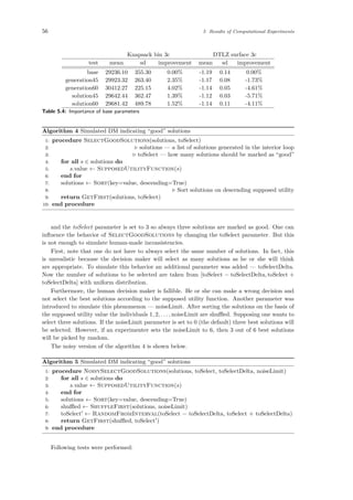56 5 Results of Computational Experiments
Knapsack bin 3c DTLZ surface 3c
test mean sd improvement mean sd improvement
base 29236.10 355.30 0.00% -1.19 0.14 0.00%
generation45 29923.32 263.40 2.35% -1.17 0.08 -1.73%
generation60 30412.27 225.15 4.02% -1.14 0.05 -4.61%
solution45 29642.44 362.47 1.39% -1.12 0.03 -5.71%
solution60 29681.42 489.78 1.52% -1.14 0.11 -4.11%
Table 5.4: Importance of base parameters
Algorithm 4 Simulated DM indicating “good” solutions
1: procedure SelectGoodSolutions(solutions, toSelect)
2: solutions — a list of solutions generated in the interior loop
3: toSelect — how many solutions should be marked as “good”
4: for all s ∈ solutions do
5: s.value ← SupposedUtilityFunction(s)
6: end for
7: solutions ← Sort(key=value, descending=True)
8: Sort solutions on descending supposed utility
9: return GetFirst(solutions, toSelect)
10: end procedure
and the toSelect parameter is set to 3 so always three solutions are marked as good. One can
inﬂuence the behavior of SelectGoodSolutions by changing the toSelect parameter. But this
is not enough to simulate human-made inconsistencies.
First, note that one do not have to always select the same number of solutions. In fact, this
is unrealistic because the decision maker will select as many solutions as he or she will think
are appropriate. To simulate this behavior an additional parameter was added — toSelectDelta.
Now the number of solutions to be selected are taken from [toSelect − toSelectDelta, toSelect +
toSelectDelta] with uniform distribution.
Furthermore, the human decision maker is fallible. He or she can make a wrong decision and
not select the best solutions according to the supposed utility function. Another parameter was
introduced to simulate this phenomenon — noiseLimit. After sorting the solutions on the basis of
the supposed utility value the individuals 1, 2, . . . , noiseLimit are shuﬄed. Supposing one wants to
select three solutions. If the noiseLimit parameter is set to 0 (the default) three best solutions will
be selected. However, if an experimenter sets the noiseLimit to 6, then 3 out of 6 best solutions
will be picked by random.
The noisy version of the algorithm 4 is shown below.
Algorithm 5 Simulated DM indicating “good” solutions
1: procedure NoisySelectGoodSolutions(solutions, toSelect, toSelectDelta, noiseLimit)
2: for all s ∈ solutions do
3: s.value ← SupposedUtilityFunction(s)
4: end for
5: solutions ← Sort(key=value, descending=True)
6: shuﬄed ← ShuffleFirst(solutions, noiseLimit)
7: toSelect ← RandomFromInterval(toSelect − toSelectDelta, toSelect + toSelectDelta)
8: return GetFirst(shuﬄed, toSelect )
9: end procedure
Following tests were performed:
 