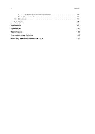 4 Contents
5.5.7 The second-order stochastic dominance. . . . . . . . . . . . . . 88
5.5.8 The best results . . . . . . . . . . . . . . . . . . . . . . 90
5.6 Conclusions . . . . . . . . . . . . . . . . . . . . . . . . . . 95
6 Summary 97
Bibliography 99
Appendices 105
User’s manual 105
The DARWIN .mod ﬁle format 113
Compiling DARWIN from the source code 115
 