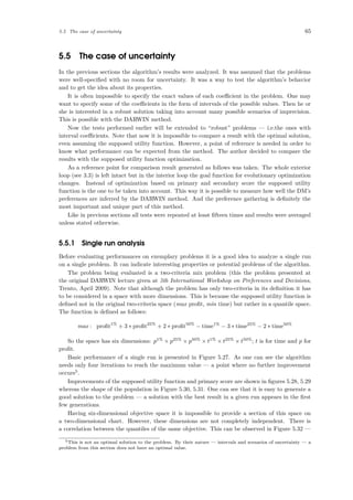 5.5 The case of uncertainty 65
5.5 The case of uncertainty
In the previous sections the algorithm’s results were analyzed. It was assumed that the problems
were well-speciﬁed with no room for uncertainty. It was a way to test the algorithm’s behavior
and to get the idea about its properties.
It is often impossible to specify the exact values of each coeﬃcient in the problem. One may
want to specify some of the coeﬃcients in the form of intervals of the possible values. Then he or
she is interested in a robust solution taking into account many possible scenarios of imprecision.
This is possible with the DARWIN method.
Now the tests performed earlier will be extended to “robust” problems — i.e.the ones with
interval coeﬃcients. Note that now it is impossible to compare a result with the optimal solution,
even assuming the supposed utility function. However, a point of reference is needed in order to
know what performance can be expected from the method. The author decided to compare the
results with the supposed utility function optimization.
As a reference point for comparison result generated as follows was taken. The whole exterior
loop (see 3.3) is left intact but in the interior loop the goal function for evolutionary optimization
changes. Instead of optimization based on primary and secondary score the supposed utility
function is the one to be taken into account. This way it is possible to measure how well the DM’s
preferences are inferred by the DARWIN method. And the preference gathering is deﬁnitely the
most important and unique part of this method.
Like in previous sections all tests were repeated at least ﬁfteen times and results were averaged
unless stated otherwise.
5.5.1 Single run analysis
Before evaluating performances on exemplary problems it is a good idea to analyze a single run
on a single problem. It can indicate interesting properties or potential problems of the algorithm.
The problem being evaluated is a two-criteria mix problem (this the problem presented at
the original DARWIN lecture given at 5th International Workshop on Preferences and Decisions,
Trento, April 2009). Note that although the problem has only two-criteria in its deﬁnition it has
to be considered in a space with more dimensions. This is because the supposed utility function is
deﬁned not in the original two-criteria space (max proﬁt, min time) but rather in a quantile space.
The function is deﬁned as follows:
max : proﬁt1%
+ 3 ∗ proﬁt25%
+ 2 ∗ proﬁt50%
− time1%
− 3 ∗ time25%
− 2 ∗ time50%
So the space has six dimensions: p1%
× p25%
× p50%
× t1%
× t25%
× t50%
; t is for time and p for
proﬁt.
Basic performance of a single run is presented in Figure 5.27. As one can see the algorithm
needs only four iterations to reach the maximum value — a point where no further improvement
occurs5
.
Improvements of the supposed utility function and primary score are shown in ﬁgures 5.28, 5.29
whereas the shape of the population in Figure 5.30, 5.31. One can see that it is easy to generate a
good solution to the problem — a solution with the best result in a given run appears in the ﬁrst
few generations.
Having six-dimensional objective space it is impossible to provide a section of this space on
a two-dimensional chart. However, these dimensions are not completely independent. There is
a correlation between the quantiles of the same objective. This can be observed in Figure 5.32 —
5This is not an optimal solution to the problem. By their nature — intervals and scenarios of uncertainty — a
problem from this section does not have an optimal value.
 