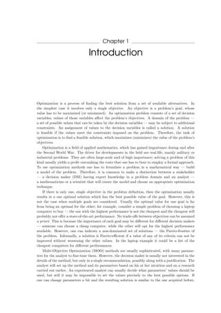 Chapter 1
Introduction
Optimization is a process of ﬁnding the best solution from a set of available alternatives. In
the simplest case it involves only a single objective. An objective is a problem’s goal, whose
value has to be maximized (or minimized). An optimization problem consists of a set of decision
variables; values of those variables aﬀect the problem’s objectives. A domain of the problem —
a set of possible values that can be taken by the decision variables — may be subject to additional
constraints. An assignment of values to the decision variables is called a solution. A solution
is feasible if the values meet the constraints imposed on the problem. Therefore, the task of
optimization is to ﬁnd a feasible solution, which maximizes (minimizes) the value of the problem’s
objectives.
Optimization is a ﬁeld of applied mathematics, which has gained importance during and after
the Second World War. The driver for developments in the ﬁeld are real-life, mainly military or
industrial problems. They are often large-scale and of high importance; solving a problem of this
kind usually yields a proﬁt outranking the costs that one has to bear to employ a formal approach.
To use optimization methods one has to formulate a problem in a mathematical way — build
a model of the problem. Therefore, it is common to make a distinction between a stakeholder
— a decision maker (DM) having expert knowledge in a problem domain and an analyst —
a mathematician or a scientist that will create the model and choose an appropriate optimization
technique.
If there is only one, single objective in the problem deﬁnition, then the optimization usually
results in a one optimal solution which has the best possible value of the goal. However, this is
not the case when multiple goals are considered. Usually the optimal value for one goal is far
from being an optimal for the other; for example, consider a simple problem of choosing a laptop
computer to buy — the one with the highest performance is not the cheapest and the cheapest will
probably not oﬀer a state-of-the-art performance. No trade-oﬀs between objectives can be assumed
a priori. This is because the importance of each goal may be diﬀerent for diﬀerent decision makers
— someone can choose a cheap computer, while the other will opt for the highest performance
available. However, one can indicate a non-dominated set of solutions — the Pareto-frontier of
the problem. Informally, a solution is Pareto-eﬃcient if a value of any of its criteria can not be
improved without worsening the other values. In the laptop example it could be a list of the
cheapest computers for diﬀerent performances.
Multi-Objective Optimization (MOO) methods are usually sophisticated, with many parame-
ters for the analyst to ﬁne-tune them. However, the decision maker is usually not interested in the
details of the method, but only in a single recommendation, possibly along with a justiﬁcation. The
analyst will set up the method and its parameters based on his or her intuition and on a research
carried out earlier. An experienced analyst can usually decide what parameters’ values should be
used, but still it may be impossible to set the values precisely to the best possible options. If
one can change parameters a bit and the resulting solution is similar to the one acquired before,
 
