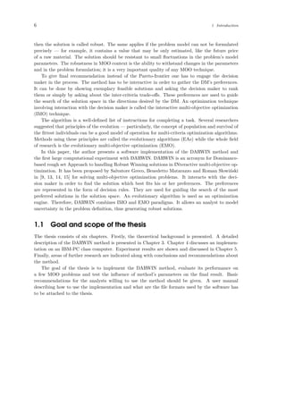 6 1 Introduction
then the solution is called robust. The same applies if the problem model can not be formulated
precisely — for example, it contains a value that may be only estimated, like the future price
of a raw material. The solution should be resistant to small ﬂuctuations in the problem’s model
parameters. The robustness in MOO context is the ability to withstand changes in the parameters
and in the problem formulation; it is a very important quality of any MOO technique.
To give ﬁnal recommendation instead of the Pareto-frontier one has to engage the decision
maker in the process. The method has to be interactive in order to gather the DM’s preferences.
It can be done by showing exemplary feasible solutions and asking the decision maker to rank
them or simply by asking about the inter-criteria trade-oﬀs. These preferences are used to guide
the search of the solution space in the directions desired by the DM. An optimization technique
involving interaction with the decision maker is called the interactive multi-objective optimization
(IMO) technique.
The algorithm is a well-deﬁned list of instructions for completing a task. Several researchers
suggested that principles of the evolution — particularly, the concept of population and survival of
the ﬁttest individuals can be a good model of operation for multi-criteria optimization algorithms.
Methods using these principles are called the evolutionary algorithms (EAs) while the whole ﬁeld
of research is the evolutionary multi-objective optimization (EMO).
In this paper, the author presents a software implementation of the DARWIN method and
the ﬁrst large computational experiment with DARWIN. DARWIN is an acronym for Dominance-
based rough set Approach to handling Robust Winning solutions in INteractive multi-objective op-
timization. It has been proposed by Salvatore Greco, Benedetto Matarazzo and Roman Slowi´nski
in [9, 13, 14, 15] for solving multi-objective optimization problems. It interacts with the deci-
sion maker in order to ﬁnd the solution which best ﬁts his or her preferences. The preferences
are represented in the form of decision rules. They are used for guiding the search of the most
preferred solutions in the solution space. An evolutionary algorithm is used as an optimization
engine. Therefore, DARWIN combines IMO and EMO paradigms. It allows an analyst to model
uncertainty in the problem deﬁnition, thus generating robust solutions.
1.1 Goal and scope of the thesis
The thesis consists of six chapters. Firstly, the theoretical background is presented. A detailed
description of the DARWIN method is presented in Chapter 3. Chapter 4 discusses an implemen-
tation on an IBM-PC class computer. Experiment results are shown and discussed in Chapter 5.
Finally, areas of further research are indicated along with conclusions and recommendations about
the method.
The goal of the thesis is to implement the DARWIN method, evaluate its performance on
a few MOO problems and test the inﬂuence of method’s parameters on the ﬁnal result. Basic
recommendations for the analysts willing to use the method should be given. A user manual
describing how to use the implementation and what are the ﬁle formats used by the software has
to be attached to the thesis.
 