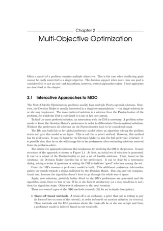 Chapter 2
Multi-Objective Optimization
Often a model of a problem contains multiple objectives. This is the case when conﬂicting goals
cannot be easily converted to a single objective. The decision support when more than one goal is
considered to be not an easy task to perform, however, several approaches exists. These approches
are described in the chapter.
2.1 Interactive Approaches to MOO
The Multi-Objectie Optimization problems usually have multiple Pareto-optimal solutions. How-
ever, the Decision Maker is usually interested in a single recommendation — the single solution he
or she may implement. The most-preferred solution is a solution from the Pareto-frontier of the
problem, for which the DM is convinced it is his or her best option.
To ﬁnd the most preferred solution, an interaction with the DM is necessary. A problem solver
needs to know the Decision Maker’s preferences in order to diﬀerentiate Pareto-optimal solutions.
Without the preferences all solutions on the Pareto-frontier have to be considered equal.
The DM can build his or her global preference model before an algorithm solving the problem
starts and give this model as an input. This is call the a priori method. However, this method
has its weaknesses. It may be hard for the Decision Maker to give the full preference structure. It
is possible also, that he or she will change his or her preferences after evaluating solutions received
from the problem-solver.
The interactive approach overcome this weaknesses by involving the DM in the process. A basic
structure of the approach is shown in Figure 2.1. At ﬁrst, an initial set of solutions is generated.
It can be a subset of the Pareto-frontier or just a set of feasible solutions. Then, based on the
solutions, the Decision Maker speciﬁes his or her preferences. It can be done by a systematic
dialog, asking a series of questions or asking the DM to indicate “good” solutions among the set.
From the DM’s answers a preference model is built. This additional preference information
guides the search towards a region indicated by the Decision Maker. This can save the computa-
tional cost, because the algorithm doesn’t have to go through the whole search space.
Again, new solutions, probably better ﬁtted to the DM’s preferences are generated and the
algorithm shows them to him or her. If he or she ﬁnds it satisfactory (or a stop condition is met)
then the algorithm stops. Otherwise it advances to the next iteration.
There are several types of the IMO methods (consult [26] for an in-depth description):
• Trade-oﬀ based methods. A trade-oﬀ is an exchange, a price that one is willing to pay
(in form of lost on some of the criteria), in order to beneﬁt on another criterion (or criteria).
These methods ask the DM questions about the trade-oﬀs he or she can accept and then,
a preference model is inferred based on the tread-oﬀs.
 
