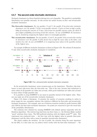 88 5 Results of Computational Experiments
5.5.7 The second-order stochastic dominance
Stochastic dominance is a form of partial ordering over a set of gambles. The gamble is a probability
distribution over possible outcomes. In this section the author focuses on ﬁrst- and second-order
stochastic dominance.
The ﬁrst-order dominance For two gambles, X and Y, the gamble X has ﬁrst-order stochastic
dominance over the gamble Y if for every possible outcome, X gives at least as high a proba-
bility of receiving the outcome as Y does, and at least one possible outcome exists, for which X
gives higher probability of receiving at least the outcome. In case of DARWIN, the dominance
can be checked by comparing the highest values in meaningful quantiles.
The second-order dominance For two gambles, X and Y, the gamble X has second-order stochas-
tic dominance over the gamble Y if the former has as high the mean value as the latter, and
involves less risk. In case of DARWIN, it is comparing mean values in the quantiles instead
of the highest ones.
An example of diﬀerent stochastic dominance is shown in Figure 5.50. The solution X dominates
Y only when second-order stochastic dominance is considered.
0 20 40 60 80 100 120 140 160 180 200 220
Value in scenarios
scenario
1% 25% 50% 75% 99%
1% 25% 50% 75% 99%
the highest
mean
scenario
the highest
mean
0 30 70 140 19030 70 140 190
0 20 60 150 180
0 50/3 220/6 570/9 920/11
0 30/3 170/6 480/9 820/11
Solution X
Solution Y
Figure 5.50: First- and second-order stochastic dominance comparison
In the second-order dominance, worse scenarios gain on the importance. Therefore, this dom-
inance is more risk-averse than the ﬁrst-order one. This is the case, because bad evaluations in
mean values of all quantiles are taken into account, while good evaluations are taken into account
in mean values of high quantiles only.
It is possible to setup DARWIN to use mean in quantiles instead of the highest value. Thus,
one can make use of the second-order stochastic dominance.
Figure 5.51 shows a histogram. It presents the number of scenarios resulting in values in
given ranges for one, exemplary solution (the solution is diﬀerent for ﬁrst-order and second-order
stochastic dominance). For example, nine out of thirteen scenarios resulted in proﬁt between 1050
and 1100 for the ﬁrst-order stochastic dominance. the points are connected to give the overal idea
of the probability distributions.
The solutions were obtained by running DARWIN with default options (especially with the
DomLem algorithm). The exterior loop had been run three times, i.e. the Decision Maker marked
“good” solutions three times. The DM preferred solutions with the highest proﬁt50%
value. The
experiment was conducted twice — the ﬁrst time with the highest value in quantile (ﬁrst-order
dominance) and the other with a mean in quantiles (second-order dominance).
The charts conﬁrm the intuition. In case of proﬁt, the criterion being the most important
for the DM, it is clear that one can achieve better results with the ﬁrst-order dominance — the
 