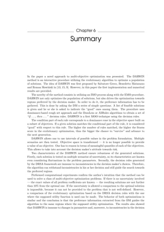 Chapter 6
Summary
In the paper a novel approach to multi-objective optimization was presented. The DARWIN
method is an interactive procedure utilizing the evolutionary algorithm to optimize a population
of solutions. The idea of DARWIN was ﬁrst proposed by Salvatore Greco, Benedetto Matarazzo
and Roman Slowi´nski in [13, 15, 9]. However, in this paper the ﬁrst implementation and numerical
results are provided.
The novelty of the method consists in utilizing an IMO process along with the EMO procedure.
DARWIN not only optimizes the population of solutions, but also drives the optimization towards
regions preferred by the decision maker. In order to do it, the preference information has to be
gathered. This is done by asking the DM a series of simple questions. A list of feasible solutions
is given and he or she is asked to indicate the “good” ones among them. The procedure uses
dominance-based rough set approach and the DomLem or AllRules algorithms to obtain a set of
“if . . . , then . . . ” decision rules. DARWIN is a ﬁrst MOO technique using the decision rules.
The condition part of each rule corresponds to a dominance cone in the objective space built on
a subset of objectives. If a given solution matches the conditional part of the rule, it is considered
“good” with respect to this rule. The higher the number of rules matched, the higher the ﬁtness
score in the evolutionary optimization, thus the bigger the chance to “survive” and advance to
the next generation.
DARWIN allows one to use intervals of possible values in the problem formulation. Multiple
scenarios are then tested. Objective space is transformed — it is no longer possible to provide
a value of an objective. One has to reason in terms of meaningful quantiles of each of the objectives.
This allows to take into account the decision maker’s attitude towards risk.
Two characteristics of the DARWIN method ensure robustness of the generated solutions.
Firstly, each solution is tested on multiple scenarios of uncertainty, so its characteristics are known
even considering ﬂuctuations in the problem parameters. Secondly, the decision rules generated
by the DRSA framework are immune to inconsistencies in the decision maker’s choices. Therefore,
the algorithm can withstand inconsistencies in his or her decision and still guide the search towards
the preferred regions.
Performed computational experiments conﬁrm the author’s intuition that the method can be
used to solve a class of multi-objective optimization problems. If there is no uncertainty involved
— the exact values of all problem coeﬃcients are known — the resulting solutions are not further
than 10% from the optimal one. If the uncertainty is allowed a comparison to the optimal solution
is impossible, because it can not be provided to the problem that is not well-deﬁned. However,
a comparison of the evolutionary optimization based on the DRSA decision rules with the one
where the supposed utility function is used can be made. The behavior of both optimizations is
similar and the conclusion is that the preference information extracted from the DM guides the
algorithm to the same regions where the supposed utility optimization. The results also showed
that DARWIN is immune to changes in parameters and, moreover, to inconsistencies in the decision
 