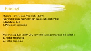 Etiologi
Menurut Tarwoto dan Wartonah, (2000)
Penyebab kurang perawatan diri adalah sebagai berikut:
1. Kelelahan fisik
2. Penurunan kesadaran
Menurut Dep Kes (2000: 20), penyebab kurang perawatan diri adalah :
1. Faktor prediposisi
2. Faktor presipitasi
 
