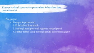 Konsep asuhan keperawatan pemenuhan kebersihan dan
perawatan diri
Pengkajian
a. Riwayat keperawatan
1. Pola kebersihan tubuh
2. Perlengkapan personal hygiene yang dipakai
3. Faktor-faktor yang mempengaruhi personal hygiene
 