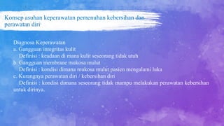 Konsep asuhan keperawatan pemenuhan kebersihan dan
perawatan diri
Diagnosa Keperawatan
a. Gangguan integritas kulit
Definisi : keadaan di mana kulit seseorang tidak utuh
b. Gangguan membrane mukosa mulut
Definisi : kondisi dimana mukosa mulut pasien mengalami luka
c. Kurangnya perawatan diri / kebersihan diri
Definisi : kondisi dimana seseorang tidak mampu melakukan perawatan kebersihan
untuk dirinya.
 