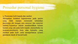 Prosedur personal hygiene
a. Perawatan kulit kepala dan rambut
Merupakan tindakan keperawatan pada pasien
yang tidak mampu memenuhi kebutuhan
perawatan diri dengan cara mencuci dan menyisir
rambut.Tujuannya adalah membersihkan kuman
kuman yang ada pada kulit kepala ,menambaha rsa
nyaman,membasmi kutu atau ketombe yang
melekat pada kulit ,serta memperlancar system
peredaran darah di bawah kulit.
 