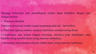 Menjaga kebersihan atau pemeliharaan rambut dapat dilakukan dengan cara
sebagai berikut :
1. Pencucian Rambut
Frekuensi pencucian rambut sangat tergantung pada hal – hal berikut:
a.Tebal atau tipisnya rambut, semakin tebal harus semakin sering dicuci.
b.Lingkungan atau tempat tinggal seseorang, misalnya pada lingkungan yang
berdebu orang tersebut harus sering mencuci rambutnya.
c.Seseorang yang memakai minyak rambut harus sering mencuci rambutnya.
15
 
