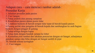 Adapun cara – cara mencuci rambut adalah :
Prosedur Kerja
1. Jelaskan prosedur pada pasien
2. Cuci tangan
3.Tutup jendela atau pasang sampiran
4. Kondisikan pasien dalam posisi tidur
5. Letakkan baskom di bawah tempat tidur tepat di bawah kepala pasien
6.Pasang perlak atau pengalas di bawah kepala dan sambungkan ke arah bagian
baskom dengan pinggir di gulung
7.Tutup telinga dengan kapas
8.Tutup dada dengan handuk sampai ke leher
9. Kemudian,sisir rambut dan lakukan pencucian dengan air hangat ,selanjutnya
gunakan sampo dan bilas dengan air hangat sambil di pijat
10. Setelah selesai keringkan
11. Cuci tangan
16
 