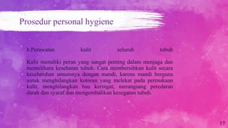 b.Perawatan kulit seluruh tubuh
Kulit memiliki peran yang sangat penting dalam menjaga dan
memelihara kesehatan tubuh. Cara membersihkan kulit secara
keseluruhan umumnya dengan mandi, karena mandi berguna
untuk menghilangkan kotoran yang melekat pada permukaan
kulit, menghilangkan bau keringat, merangsang peredaran
darah dan syaraf dan mengembalikan kesegaran tubuh.
17
Prosedur personal hygiene
 