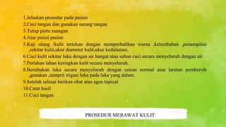1.Jelaskan prosedur pada pasien
2.Cuci tangan dan gunakan sarung tangan
3.Tutup pintu ruangan
4.Atur posisi pasien
5.Kaji ulang /kulit tertekan dengan memperhatikan warna ,kelembaban ,penampilan
,sekitar kulit,ukur diameter kulit,ukur kedalaman.
6.Cuci kulit sekitar luka dengan air hangat atau sabun cuci secara menyeluruh dengan air.
7.Perlahan lahan keringkan kulit secara menyeluruh.
8.Bersihakan luka secara menyeluruh dengan cairan normal atau larutan pembersih
,gunakan ,semprit irigasi luka pada luka yang dalam.
9.Setelah selesai berikan obat atau agen topical.
10.Catat hasil
11.Cuci tangan
PROSEDUR MERAWAT KULIT
 