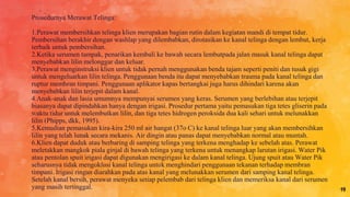 Prosedurnya Merawat Telinga:
1.Perawat membersihkan telinga klien merupakan bagian rutin dalam kegiatan mandi di tempat tidur.
Pembersihan berakhir dengan washlap yang dilembabkan, dirotasikan ke kanal telinga dengan lembut, kerja
terbaik untuk pembersihan.
2.Ketika serumen tampak, penarikan kembali ke bawah secara lembutpada jalan masuk kanal telinga dapat
menyebabkan lilin melonggar dan keluar.
3.Perawat menginstruksi klien untuk tidak pernah menggunakan benda tajam seperti peniti dan tusuk gigi
untuk mengeluarkan lilin telinga. Penggunaan benda itu dapat menyebabkan trauma pada kanal telinga dan
ruptur membran timpani. Penggunaan aplikator kapas bertangkai juga harus dihindari karena akan
menyebabkan lilin terjepit dalam kanal.
4.Anak-anak dan lasia umumnya mempunyai serumen yang keras. Serumen yang berlebihan atau terjepit
biasanya dapat dipindahkan hanya dengan irigasi. Prosedur pertama yaitu pemasukan tiga tetes gliserin pada
waktu tidur untuk melembutkan lilin, dan tiga tetes hidrogen peroksida dua kali sehari untuk melunakkan
lilin (Phipps, dkk, 1995).
5.Kemudian pemasukan kira-kira 250 ml air hangat (37o C) ke kanal telinga luar yang akan membersihkan
lilin yang telah lunak secara mekanis. Air dingin atau panas dapat menyebabkan normal atau muntah.
6.Klien dapat duduk atau berbaring di samping telinga yang terkena menghadap ke sebelah atas. Perawat
meletakkan mangkok piala ginjal di bawah telinga yang terkena untuk menangkap larutan irigasi. Water Pik
atau pentolan spuit irigasi dapat digunakan mengirigasi ke dalam kanal telinga. Ujung spuit atau Water Pik
seharusnya tidak mengoklusi kanal telinga untuk menghindari penggunaan tekanan terhadap membran
timpani. Irigasi ringan diarahkan pada atas kanal yang melunakkan serumen dari samping kanal telinga.
Setelah kanal bersih, perawat menyeka setiap pelembab dari telinga klien dan memeriksa kanal dari serumen
yang masih tertinggal. 19
 