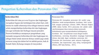 Pengertian Kebersihan dan Perawatan Diri
Perawatan Diri
Perawatan diri merupakan perawatan diri sendiri yang
dilakukan untuk mempertahankan kesehatan, baik secara
fisik maupun psikologis (Alimul, 2009). Menurut Depkes
(2000, dalam Scribd, 2011) perawatan diri adalah salah
satu Kemampuan dasar manusia dalam memenuhi
kebutuhannya guna mempertahankan kehidupannya,
kesehatan dan kesejahteraan sesuai dengan kondisi
kesehatannya, seseorang dinyatakan terganggu keperawatan
dirinya jika tidak dapat melakukan perawatan diri.
Perawatan diri berorientasi pada manusia, lingkungan,
kesehatan, dan keperawatan yang saling mempengaruhi
(Meleis, 2007 dala Herlina, 2013).
Kebersihan Diri
Kebersihan diri atau personal hygiene dan lingkungan
merupakan bagian dari kehidupan kita sehari-hari, oleh
karena itu sudah seharusnya kita sebagai manusia untuk
selalu memperhatikan kebersihan diri dan lingkungan
kita agar terhindar dari berbagai macam penyakit.
Perawat hendaknya mempunyai pengetahuan yang
memadai mengenai kebersihan diri dan lingkungan ini,
sebagai bekal untuk merawat dirinya sendiri juga untuk
merawat orang lain dalam hal ini adalah pasien, baik di
Rumah Sakit, Keluarga maupun di masyarakat.
4
 