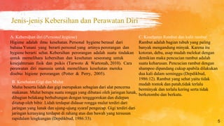 Jenis-jenis Kebersihan dan Perawatan Diri
5
B. Kesehatan Gigi dan Mulut
Mulut beserta lidah dan gigi merupakan sebagian dari alat pencerna
makanan. Mulut berupa suatu rongga yang dibatasi oleh jaringan lunak,
dibagian belakang berhubungan dengan tengggorokan dan didepan
ditutup oleh bibir. Lidah terdapat didasar rongga mulut terdiri dari
jaringan yang lunak dan ujung-ujung syaraf pengecap. Gigi terdiri dari
jaringan kerasyang terdapat di rahang atas dan bawah yang tersusun
rapidalam lengkungan (Depdikbud, 1986:33).
C. Kesehatan Rambut dan kulit rambut
Rambut adalah bagian tubuh yang paling
banyak mengandung minyak. Karena itu
kotoran, debu, asap mudah melekat dengan
demikian maka pencucian rambut adalah
suatu keharusan. Pencucian rambut dengan
shampoo dipandang cukup apabila dilakukan
dua kali dalam seminggu (Depdikbud,
1986:12). Rambut yang sehat yaitu tidak
mudah rontok dan patah,tidak terlalu
berminyak dan terlalu kering serta tidak
berketombe dan berkutu.
A. Kebersihan diri (Personal hygiene)
Higiene adalah ilmu kesehatan. Personal hygiene berasal dari
bahasa Yunani yang berarti personal yang artinya perorangan dan
hygiene berarti sehat. Kebersihan perorangan adalah suatu tindakan
untuk memelihara kebersihan dan kesehatan seseorang untuk
kesejahteraan fisik dan psikis (Tarwoto & Wartonah, 2010). Cara
perawatan diri manusia untuk memelihara kesehatan mereka
disebut higiene perorangan (Potter & Perry, 2005).
 