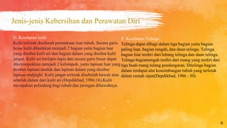 Jenis-jenis Kebersihan dan Perawatan Diri
6
E. Kesehatan Telinga
Telinga dapat dibagi dalam tiga bagian yaitu bagian
paling luar, bagian tengah, dan daun telinga. Telinga
bagian luar terdiri dari lubang telinga dan daun telinga.
Telinga bagiantengah terdiri dari ruang yang terdiri dari
tiga buah ruang tulang pendengaran. Ditelinga bagian
dalam terdapat alat keseimbangan tubuh yang terletak
dalam rumah siput(Depdikbud, 1986 : 30).
D. Kesehatan kulit
Kulit terletak diseluruh permukaan luar tubuh. Secara garis
besar kulit dibedakan menjadi 2 bagian yaitu bagian luar
yang disebut kulit ari dan bagian dalam yang disebut kulit
jangat. Kulit ari berlapis-lapis dan secara garis besar dapat
dikelompokkan menjadi 2 kelompok, yaitu lapisan luar yang
disebut lapisan tanduk dan lapisan dalam yang disebut
lapisan malpighi. Kulit jangat terletak disebelah bawah atau
sebelah dalam dari kulit ari (Depdikbud, 1986:16).Kulit
merupakan pelindung bagi tubuh dan jaringan dibawahnya.
 