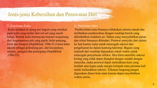 Jenis-jenis Kebersihan dan Perawatan Diri
7
G. Perawatan Mata
Pembersihan mata biasanya dilakukan selama mandi dan
melibatkan pembersihan dengan washlap bersih yang
dilembabkan kedalam air. Sabun yang menyebabkan panas
dan iritasi biasanya dihindari. Perawat menyeka dari dalam
ke luar kantus mata untuk mencegah sekresi dari
pengeluaran ke dalam kantong lakrimal. Bagian yang
terpisah dari washlap digunakan sekali waktu untuk
mencegah penyebaran infeksi. Jika klien memiliki sekresi
kering yang tidak dapat diangkat dengan mudah dengan
menyeka, maka perawat dapat meletakkan kain yang
lembab atau kapas pada margin kelopak mata pertama kali
untuk melunakkan sekresi. Tekanan langsung jangan
digunakan diatas bola mata karena dapat meyebabkan
cedera serius.
F. Kesehatan Kuku
Kuku terdapat di ujung jari bagian yang melekat
pada kulit yang terdiri dari sel-sel yang masih
hidup. Bentuk kuku bermacam-macam tergantung
dari kegunaannya ada yang pipih, bulat panjang,
tebal dan tumpul (Depdikbud, 1986:21).Guna kuku
adalah sebagai pelindung jari, alat kecantikan,
senjata , pengais dan pemegang (Depdikbud
,1986:22).
 