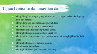 Tujuan kebersihan dan perawatan diri
■ Menghilangkan minyak yang menumpuk , keringat , sel-sel kulit yang
mati dan bakteri.
■ Menghilangkan bau badan yang berlebihan.
■ Memelihara integritas permukaan kulit.
■ Menstimulasi sirkulasi / peredaran darah.
■ Meningkatkan perasaan sembuh bagi klien.
■ Memberikan kesempatan pada perawatan untuk mengkaji kondisi kulit
klien.
■ Meningkatkan percaya diri seseorang
■ Menciptakan keindahan.
■ Meningkatkan derajat kesehatan sesorang.
9
 