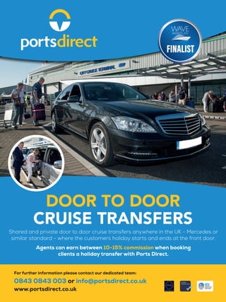 Shared and private door to door cruise transfers anywhere in the UK - Mercedes or
similar standard - where the customers holiday starts and ends at the front door.
Agents can earn between 10-15% commission when booking
clients a holiday transfer with Ports Direct.
DOOR TO DOOR
CRUISE TRANSFERS
For further information please contact our dedicated team:
0843 0843 003 or info@portsdirect.co.uk
www.portsdirect.co.uk
 