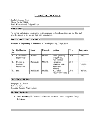 CURRICULUM VITAE
Snehal Atmaram Raut
Mobile No: 8450910981
Email id: snehalrautpk12@gmail.com
OBJECTIVES
To work in a challenging environment which upgrades my knowledge, improves my skills and
provides a room to give out my best to the organization.
EDUCATIONAL QUALIFICATION
Bachelor of Engineering in Computer at Terna Engineering College,Nerul.
Sr
no
Qualification Board University Institute Year Percentage
1. B.E(Computer
Engineering)
Mumbai Mumbai Terna ngineering
college,Nerul,
New Mumbai
2016 70%
2. Diploma in
Computer
Engineering
Maharashtra MSBTE Navjeevan
education society
polytechnic,
Bhandup
2013
76.65%
3. SSC Maharashtra Mumbai R.J.Thakur
vidyamandir,Thane
2010 83.45%
TECHNICAL SKILLS
Languages: C, Java,c#
Database: SQL
Operating System: Windows,Linux
PROJECT DETAILS
 Final Year Project : Pridiction for Diabetes and Heart Disease using Data Mining
Techniques
 