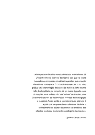 A interpretação focalista ou reducionista da realidade nos dá
um conhecimento aparente da mesma, pois que ele estará
baseado nas primeiras e primárias impressões que o mundo
circundante nos oferece. O conhecimento que, por outro lado,
produz uma interpretação dos dados do mundo a partir de uma
visão de globalidade, de conjunto, irá em busca do oculto, pois
as relações entre os fatos não são “visíveis” de imediato, mas
tão-somente através de determinados recursos de investigação
e raciocínio. Assim sendo, o conhecimento do aparente é
aquele que se apresenta reducionista e focalista; o
conhecimento do oculto é aquele que vai em busca das
relações, tendo seu fundamento na categoria das relações.
Cipriano Carlos Luckesi
 