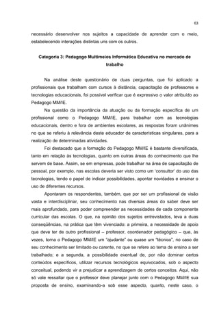 63
necessário desenvolver nos sujeitos a capacidade de aprender com o meio,
estabelecendo interações distintas uns com os outros.
Categoria 3: Pedagogo Multimeios Informática Educativa no mercado de
trabalho
Na análise deste questionário de duas perguntas, que foi aplicado a
profissionais que trabalham com cursos à distância, capacitação de professores e
tecnologias educacionais, foi possível verificar que é expressivo o valor atribuído ao
Pedagogo MM/IE.
Na questão da importância da atuação ou da formação específica de um
profissional como o Pedagogo MM/IE, para trabalhar com as tecnologias
educacionais, dentro e fora de ambientes escolares, as respostas foram unânimes
no que se referiu à relevância deste educador de características singulares, para a
realização de determinadas atividades.
Foi destacado que a formação do Pedagogo MM/IE é bastante diversificada,
tanto em relação às tecnologias, quanto em outras áreas do conhecimento que lhe
servem de base. Assim, se em empresas, pode trabalhar na área de capacitação de
pessoal, por exemplo, nas escolas deveria ser visto como um ‘consultor’ do uso das
tecnologias, tendo o papel de indicar possibilidades, apontar novidades e ensinar o
uso de diferentes recursos.
Apontaram os respondentes, também, que por ser um profissional de visão
vasta e interdisciplinar, seu conhecimento nas diversas áreas do saber deve ser
mais aprofundado, para poder compreender as necessidades de cada componente
curricular das escolas. O que, na opinião dos sujeitos entrevistados, leva a duas
conseqüências, na prática que têm vivenciado: a primeira, a necessidade de apoio
que deve ter de outro profissional – professor, coordenador pedagógico – que, às
vezes, torna o Pedagogo MM/IE um “ajudante” ou quase um “técnico”, no caso de
seu conhecimento ser limitado ou carente, no que se refere ao tema de ensino a ser
trabalhado; e a segunda, a possibilidade eventual de, por não dominar certos
conteúdos específicos, utilizar recursos tecnológicos equivocados, sob o aspecto
conceitual, podendo vir a prejudicar a aprendizagem de certos conceitos. Aqui, não
só vale ressaltar que o professor deve planejar junto com o Pedagogo MM/IE sua
proposta de ensino, examinando-a sob esse aspecto, quanto, neste caso, o
 
