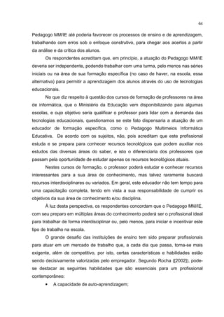 64
Pedagogo MM/IE até poderia favorecer os processos de ensino e de aprendizagem,
trabalhando com erros sob o enfoque construtivo, para chegar aos acertos a partir
da análise e da crítica dos alunos.
Os respondentes acreditam que, em princípio, a atuação do Pedagogo MM/IE
deveria ser independente, podendo trabalhar com uma turma, pelo menos nas séries
iniciais ou na área de sua formação específica (no caso de haver, na escola, essa
alternativa) para permitir a aprendizagem dos alunos através do uso de tecnologias
educacionais.
No que diz respeito à questão dos cursos de formação de professores na área
de informática, que o Ministério da Educação vem disponibilizando para algumas
escolas, e cujo objetivo seria qualificar o professor para lidar com a demanda das
tecnologias educacionais, questionamos se este fato dispensaria a atuação de um
educador de formação específica, como o Pedagogo Multimeios Informática
Educativa. De acordo com os sujeitos, não, pois acreditam que este profissional
estuda e se prepara para conhecer recursos tecnológicos que podem auxiliar nos
estudos das diversas áreas do saber, e isto o diferenciaria dos professores que
passam pela oportunidade de estudar apenas os recursos tecnológicos atuais.
Nestes cursos de formação, o professor poderá estudar e conhecer recursos
interessantes para a sua área de conhecimento, mas talvez raramente buscará
recursos interdisciplinares ou variados. Em geral, este educador não tem tempo para
uma capacitação completa, tendo em vista a sua responsabilidade de cumprir os
objetivos da sua área de conhecimento e/ou disciplina.
À luz desta perspectiva, os respondentes concordam que o Pedagogo MM/IE,
com seu preparo em múltiplas áreas do conhecimento poderá ser o profissional ideal
para trabalhar de forma interdisciplinar ou, pelo menos, para iniciar e incentivar este
tipo de trabalho na escola.
O grande desafio das instituições de ensino tem sido preparar profissionais
para atuar em um mercado de trabalho que, a cada dia que passa, torna-se mais
exigente, além de competitivo, por isto, certas características e habilidades estão
sendo decisivamente valorizadas pelo empregador. Segundo Rocha ([2002]), pode-
se destacar as seguintes habilidades que são essenciais para um profissional
contemporâneo:
• A capacidade de auto-aprendizagem;
 