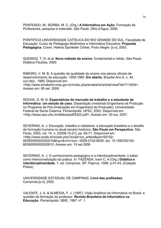 74
PENTEADO, M.; BORBA, M. C. (Org.) A Informática em Ação: Formação de
Professores, pesquisa e extensão. São Paulo: Olho d’Água, 2000.
PONTIFÍCIA UNIVERSIDADE CATÓLICA DO RIO GRANDE DO SUL. Faculdade de
Educação. Curso de Pedagogia Multimeios e Informática Educativa. Proposta
Pedagógica. Coord. Helena Sporleder Côrtes. Porto Alegre: [s.n], 2003.
QUEIROZ, T. D. et al. Novo método de ensino: fundamental e médio. São Paulo:
Didática Paulista, 2000.
RIBEIRO, V. M. B. A questão da qualidade do ensino nos planos oficiais de
desenvolvimento da educação: 1955-1980. Em aberto, Brasília Ano 8, n. 44,
out./dez., 1989. Disponível em:
<http://www.emaberto.inep.gov.br/index.php/emaberto/article/viewFile/711/634>.
Acesso em: 06 set. 2008.
ROCHA, G. M. D. Expectativas do mercado de trabalho e o estudante de
Informática: um estudo de caso. Dissertação (mestrado Engenharia de Produção
no Programa de Pós-Graduação em Engenharia de Produção). Universidade
Federal de Santa Catarina. Florianópolis: UFSC, 2002. Disponível em:
<http://teses.eps.ufsc.br/defesa/pdf/8322.pdf>. Acesso em: 30 out. 2007.
SEVERINO, A. J. Educação, trabalho e cidadania: a educação brasileira e o desafio
da formação humana no atual cenário histórico. São Paulo em Perspectiva. São
Paulo, 2000, vol. 14, n. 22008-10-21], pp. 65-71. Disponível em:
<http://www.scielo.br/scielo.php?script=sci_arttext&pid=S0102-
88392000000200010&lng=&nrm=iso>. ISSN 0102-8839. doi: 10.1590/S0102-
88392000000200010. Acesso em: 19 set 2008
SEVERINO, A. J. O conhecimento pedagógico e a interdisciplinaridade: o saber
como intencionalização da prática. In: FAZENDA, Ivani C. A (Org.) Didática e
interdisciplinaridade. 7. ed. Campinas, SP: Papirus, 1998. p.41-43. (Coleção
Práxis)
UNIVERSIDADE ESTADUAL DE CAMPINAS. Livro das profissões.
Campinas:[s.n], 2002.
VALENTE, J. A. & ALMEIDA, F. J. (1997). Visão Analítica da Informática no Brasil: a
questão da formação do professor. Revista Brasileira de Informática na
Educação. Florianópolis: SBIE, 1997. nº. 1.
 
